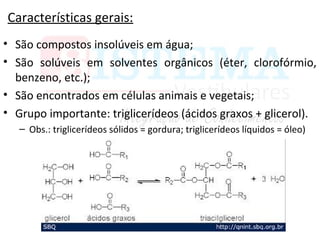 Características gerais:
• São compostos insolúveis em água;
• São solúveis em solventes orgânicos (éter, clorofórmio,
benzeno, etc.);
• São encontrados em células animais e vegetais;
• Grupo importante: triglicerídeos (ácidos graxos + glicerol).
– Obs.: triglicerídeos sólidos = gordura; triglicerídeos líquidos = óleo)
 