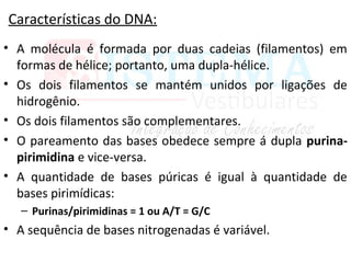 Características do DNA:
• A molécula é formada por duas cadeias (filamentos) em
formas de hélice; portanto, uma dupla-hélice.
• Os dois filamentos se mantém unidos por ligações de
hidrogênio.
• Os dois filamentos são complementares.
• O pareamento das bases obedece sempre á dupla purina-
pirimidina e vice-versa.
• A quantidade de bases púricas é igual à quantidade de
bases pirimídicas:
– Purinas/pirimidinas = 1 ou A/T = G/C
• A sequência de bases nitrogenadas é variável.
 