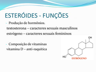 ESTERÓIDES - FUNÇÕES
- Produção de hormônios.
testosterona – caracteres sexuais masculinos
estrógeno – caracteres sexuais femininos

- Composição de vitaminas
vitamina D – anti-raquítica

                                        ESTRÓGENO
 