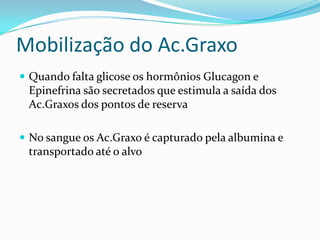 Mobilização do Ac.Graxo
 Quando falta glicose os hormônios Glucagon e
 Epinefrina são secretados que estimula a saída dos
 Ac.Graxos dos pontos de reserva

 No sangue os Ac.Graxo é capturado pela albumina e
 transportado até o alvo
 