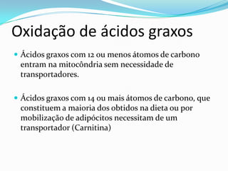 Oxidação de ácidos graxos
 Ácidos graxos com 12 ou menos átomos de carbono
 entram na mitocôndria sem necessidade de
 transportadores.

 Ácidos graxos com 14 ou mais átomos de carbono, que
 constituem a maioria dos obtidos na dieta ou por
 mobilização de adipócitos necessitam de um
 transportador (Carnitina)
 