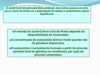 O acetil-CoA formado pela Beta-oxidação dos ácidos graxos só entra
para o Ciclo de Krebs se a degradação de lípides e carboidratos estiver
                             equilibrada.




       A entrada do acetil-CoAno ciclo de Krebs depende da
                 disponibilidade de oxalacetato.
     A concentração de oxalacetato diminui muito quando não
                   há glicídeos disponíveis.
     O oxalacetato é normalmente formado a partir do piruvato
      (produto final da glicólise em aerobiose), por ação da
                       piruvato carboxilase.
 