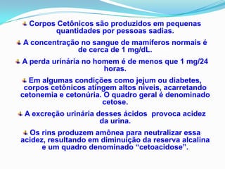 Corpos Cetônicos são produzidos em pequenas
        quantidades por pessoas sadias.
A concentração no sangue de mamíferos normais é
              de cerca de 1 mg/dL.
A perda urinária no homem é de menos que 1 mg/24
                      horas.
  Em algumas condições como jejum ou diabetes,
 corpos cetônicos atingem altos níveis, acarretando
cetonemia e cetonúria. O quadro geral é denominado
                      cetose.
 A excreção urinária desses ácidos provoca acidez
                      da urina.
  Os rins produzem amônea para neutralizar essa
acidez, resultando em diminuição da reserva alcalina
      e um quadro denominado “cetoacidose”.
 