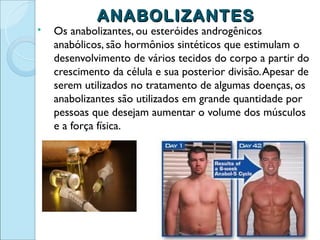 ANABOLIZANTES
   Os anabolizantes, ou esteróides androgênicos
    anabólicos, são hormônios sintéticos que estimulam o
    desenvolvimento de vários tecidos do corpo a partir do
    crescimento da célula e sua posterior divisão. Apesar de
    serem utilizados no tratamento de algumas doenças, os
    anabolizantes são utilizados em grande quantidade por
    pessoas que desejam aumentar o volume dos músculos
    e a força física.
 