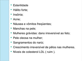 Esterilidade
 Hálito forte;
 Insônia;
 Acne;
 Náusea e vômitos freqüentes;
 Manchas na pele;
 Mulheres grávidas: dano irreversível ao feto;
 Pele oleosa na mulher;
 Sangramentos do nariz;
 Crescimento irreversível de pêlos nas mulheres.
 Níveis de colesterol LDL ( ruim ).
 