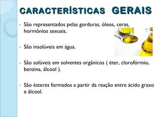CARACTERÍSTICAS GERAIS
▪   São representados pelas gorduras, óleos, ceras,
    hormônios sexuais.

▪   São insolúveis em água.

▪   São solúveis em solventes orgânicos ( éter, clorofórmio,
    benzina, álcool ).

▪   São ésteres formados a partir da reação entre ácido graxo
    e álcool.
 