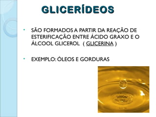 GLICERÍDEOS
   SÃO FORMADOS A PARTIR DA REAÇÃO DE
    ESTERIFICAÇÃO ENTRE ÁCIDO GRAXO E O
    ÁLCOOL GLICEROL ( GLICERINA )

   EXEMPLO: ÓLEOS E GORDURAS
 