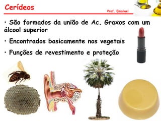 Cerídeos                        Prof. Emanuel


• São formados da união de Ac. Graxos com um
álcool superior
• Encontrados basicamente nos vegetais
• Funções de revestimento e proteção
 