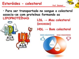 Esteróides - colesterol         Prof. Emanuel


• Para ser transportado no sangue o colesterol
associa-se com proteínas formando as
LIPOPROTEÍNAS
                      LDL → Mau colesterol
                      (excesso)
                      HDL → Bom colesterol
 