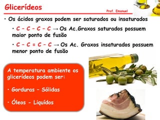 Glicerídeos                          Prof. Emanuel

• Os ácidos graxos podem ser saturados ou insaturados
  • C – C – C – C → Os Ac.Graxos saturados possuem
  maior ponto de fusão
  • C – C = C – C → Os Ac. Graxos insaturados possuem
  menor ponto de fusão


 A temperatura ambiente os
 glicerídeos podem ser:

 • Gorduras – Sólidas

 • Óleos - Liquídos
 