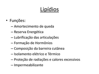Lipídios
• Funções:
– Amortecimento de queda
– Reserva Energética
– Lubrificação das articulações
– Formação de Hormônios
– Composição da barreira cutânea
– Isolamento elétrico e Térmico
– Proteção de radiações e calores excessivos
– Impermeabilizante
 
