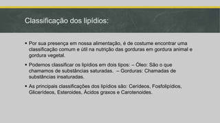 Classificação dos lipídios:
 Por sua presença em nossa alimentação, é de costume encontrar uma
classificação comum e útil na nutrição das gorduras em gordura animal e
gordura vegetal.
 Podemos classificar os lipídios em dois tipos: – Óleo: São o que
chamamos de substâncias saturadas. – Gorduras: Chamadas de
substâncias insaturadas.
 As principais classificações dos lipídios são: Cerídeos, Fosfolipídios,
Glicerídeos, Esteroides, Ácidos graxos e Carotenoides.
 