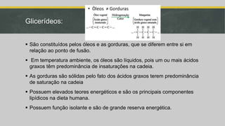 Glicerídeos:
 São constituídos pelos óleos e as gorduras, que se diferem entre si em
relação ao ponto de fusão.
 Em temperatura ambiente, os óleos são líquidos, pois um ou mais ácidos
graxos têm predominância de insaturações na cadeia.
 As gorduras são sólidas pelo fato dos ácidos graxos terem predominância
de saturação na cadeia
 Possuem elevados teores energéticos e são os principais componentes
lipídicos na dieta humana.
 Possuem função isolante e são de grande reserva energética.
 