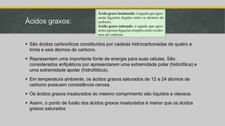 Ácidos graxos:
 São ácidos carboxílicos constituídos por cadeias hidrocarbonadas de quatro a
trinta e seis átomos de carbono.
 Representam uma importante fonte de energia para suas células. São
considerados anfipáticos por apresentarem uma extremidade polar (hidrofílica) e
uma extremidade apolar (hidrofóbica).
 Em temperatura ambiente, os ácidos graxos saturados de 12 a 24 átomos de
carbono possuem consistência cerosa.
 Os ácidos graxos insaturados do mesmo comprimento são líquidos e oleosos.
 Assim, o ponto de fusão dos ácidos graxos insaturados é menor que os ácidos
graxos saturados
 