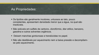 As Propriedades:
 Os lipídios são geralmente incolores, untuosos ao tato, pouco
consistentes, apresentam densidade menor que a água, na qual são
insolúveis.
 São solúveis em sulfeto de carbono, clorofórmio, éter etílico, benzeno,
gasolina e outros solventes orgânicos.
 Deixam manchas gordurosas e translúcidas no papel.
 Não são destiláveis por aquecimento nem a baixa pressão e decompõem-
se pelo aquecimento.
 