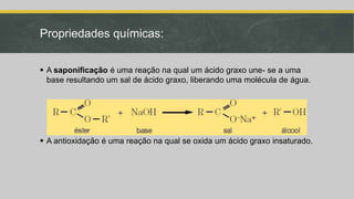 Propriedades químicas:
 A saponificação é uma reação na qual um ácido graxo une- se a uma
base resultando um sal de ácido graxo, liberando uma molécula de água.
 A antioxidação é uma reação na qual se oxida um ácido graxo insaturado.
 