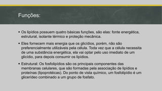 Funções:
 Os lipídios possuem quatro básicas funções, são elas: fonte energética,
estrutural, isolante térmico e proteção mecânica.
 Eles fornecem mais energia que os glicídios, porém, não são
preferencialmente utilizáveis pela célula. Toda vez que a célula necessita
de uma substância energética, ela vai optar pelo uso imediato de um
glicídio, para depois consumir os lipídios.
 Estrutural: Os fosfolipídios são os principais componentes das
membranas celulares, que são formadas pela associação de lipídios e
proteínas (lipoprotéicas). Do ponto de vista químico, um fosfolipídio é um
glicerídeo combinado a um grupo de fosfato.
 