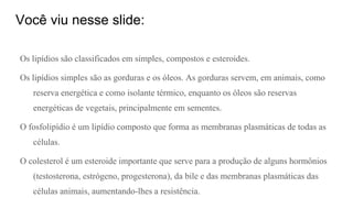 Você viu nesse slide:
Os lipídios são classificados em simples, compostos e esteroides.
Os lipídios simples são as gorduras e os óleos. As gorduras servem, em animais, como
reserva energética e como isolante térmico, enquanto os óleos são reservas
energéticas de vegetais, principalmente em sementes.
O fosfolipídio é um lipídio composto que forma as membranas plasmáticas de todas as
células.
O colesterol é um esteroide importante que serve para a produção de alguns hormônios
(testosterona, estrógeno, progesterona), da bile e das membranas plasmáticas das
células animais, aumentando-lhes a resistência.
 
