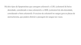 Há dois tipos de lipoproteínas que carregam colesterol: o LDL (colesterol de baixa
densidade, considerado o mau colesterol) e o HDL (colesterol de alta densidade,
considerado o bom colesterol). O excesso de colesterol no sangue gera as placas de
ateroscleroma, que podem obstruir a passagem de sangue nos vasos.
 