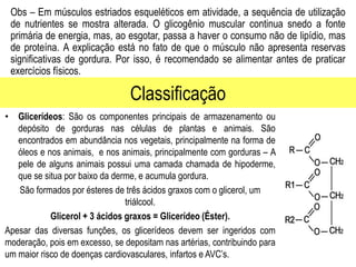 Classificação
Obs – Em músculos estriados esqueléticos em atividade, a sequência de utilização
de nutrientes se mostra alterada. O glicogênio muscular continua snedo a fonte
primária de energia, mas, ao esgotar, passa a haver o consumo não de lipídio, mas
de proteína. A explicação está no fato de que o músculo não apresenta reservas
significativas de gordura. Por isso, é recomendado se alimentar antes de praticar
exercícios físicos.
• Glicerídeos: São os componentes principais de armazenamento ou
depósito de gorduras nas células de plantas e animais. São
encontrados em abundância nos vegetais, principalmente na forma de
óleos e nos animais, e nos animais, principalmente com gorduras – A
pele de alguns animais possui uma camada chamada de hipoderme,
que se situa por baixo da derme, e acumula gordura.
São formados por ésteres de três ácidos graxos com o glicerol, um
triálcool.
Glicerol + 3 ácidos graxos = Glicerídeo (Éster).
Apesar das diversas funções, os glicerídeos devem ser ingeridos com
moderação, pois em excesso, se depositam nas artérias, contribuindo para
um maior risco de doenças cardiovasculares, infartos e AVC’s.
 
