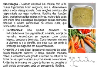 Rancificação – Quando deixados em contato com o ar,
muitos triglicerídios ficam rançosos, isto é, desenvolvem
sabor e odor desagradáveis. Duas reações químicas são
responsáveis por essa mudança: hidrólise das ligações
éster, produzindo ácidos graxos e livres, muitos dois quais
têm cheiro forte; e oxidação das ligações duplas, formando
aldeídos e ácidos carboxílicos de cadeia curta, que
também têm cheiro forte.
• Carotenoides: São lipídios derivados de
hidrocarbonetos com pigmentação amarela, laranja ou
vermelha, encontrados em vegetais como batata
inglesa, cenoura e beterraba. Como exemplo, existem
a vitamina A e a clorofila, que deve sua cor verde à
presença de magnésia em sua composição.
A vitamina A é um álcool lipossolúvel resistente ao calor,
porém facilmente oxidável. O álcool, também chamado
retinol, é encontrado em grande extensão na natureza na
forma de seus percussores: as provitaminas carotenoides.
A vitamina A forma-se no corpo do homem ou do peixe a
partir de tais percursores, após um processo de hidrólise.
 