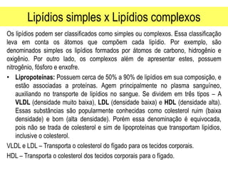 Lipídios simples x Lipídios complexos
Os lipídios podem ser classificados como simples ou complexos. Essa classificação
leva em conta os átomos que compõem cada lipídio. Por exemplo, são
denominados simples os lipídios formados por átomos de carbono, hidrogênio e
oxigênio. Por outro lado, os complexos além de apresentar estes, possuem
nitrogênio, fósforo e enxofre.
• Lipropoteínas: Possuem cerca de 50% a 90% de lipídios em sua composição, e
estão associadas a proteínas. Agem principalmente no plasma sanguíneo,
auxiliando no transporte de lipídios no sangue. Se dividem em três tipos – A
VLDL (densidade muito baixa), LDL (densidade baixa) e HDL (densidade alta).
Essas substâncias são popularmente conhecidas como colesterol ruim (baixa
densidade) e bom (alta densidade). Porém essa denominação é equivocada,
pois não se trada de colesterol e sim de lipoproteínas que transportam lipídios,
inclusive o colesterol.
VLDL e LDL – Transporta o colesterol do fígado para os tecidos corporais.
HDL – Transporta o colesterol dos tecidos corporais para o fígado.
 