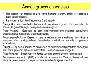 Ácidos graxos essenciais
• Não podem ser produzidos pelo corpo humano, devem, então, ser obtidas a
partir da alimentação.
• Pertencem a duas famílias, ômega 3 e ômega 6.
Ômega 6 – São encontrados basicamente em óleos vegetais, como de milho, de
canola, de girassol e soja. Principais ácidos ômega 6:
Ácido linoleico – Essencial ao bom funcionamento dos capilares sanguíneos,
proporcionando resistência e permeabilidade.
Ácido araquidônico – Essencial para a estrutura da membrana plasmática e
precursor das prostaglandinas, importantes mediadoras durante o processo
inflamatório.
Ômega 3 – Ajudam a reduzir os altos níveis de colesterol e triglicerídeos no sangue,
bem como possuem ação anti-inflamatória. Principais ácidos ômega 3:
Ácido linolênico – Encontrado em fontes vegetais como óleos de soja e canola.
Ácido eicosapentanoico (EPA) e ácido deicosahexanoico (DHA) – Encontrado em
óleos de peixes marinhos, especialmente aqueles de águas mais frias.
 