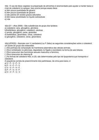 11) - O uso de óleos vegetais na preparação de alimentos é recomendado para ajudar a manter baixo o
nível de colesterol no sangue. Isso ocorre porque esses óleos
a) têm pouca quantidade de glicerol
b) têm pouca quantidade de glicerol
c) são pobres em ácidos graxos saturados
d) têm baixa solubilidade no líquido extracelular
e) nda
12) (G1 - cftce 2006) - São substâncias do grupo dos lipídeos:
a) colesterol, cera, glicogênio, glicídeos
b)fosfatídeos, glicogênio, colesterol, celulose
c) amido, glicogênio, ceras, glicérides
d) fosfatídeos, glicerídeos, ceras, colesterol
e) glicogênio, colesterol, ceras, glicerídeos
13) (UFRGS) - Assinale com V (verdadeiro) ou F (falso) as seguintes considerações sobre o colesterol,
um lipídio do grupo dos esteroides.
( ) Ele participa da composição da membrana plasmática das células animais.
( ) Ele é sintetizado no pâncreas, degradado no fígado e excretado na forma de sais biliares.
( ) Ele é precursor dos hormônios sexuais masculino e feminino.
( ) Ele é precursor da vitamina B.
( ) As formas de colesterol HDL e LDL são determinadas pelo tipo de lipoproteína que transporta o
colesterol.
A sequência correta de preenchimento dos parênteses, de cima para baixo, é
a) V - F - V - F - V.
b) F - V - F - F - V.
c) V - V - F - V - F.
d) F - F - V - V - F.
e) V - V - F - V - V.
 