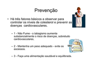 Prevenção
• Há três fatores básicos a observar para
controlar os níveis de colesterol e prevenir as
doenças cardiovasculares.
– 1 - Não Fume - o tabagismo aumenta
substancialmente o risco de doenças, sobretudo
cardiovasculares.
– 2 - Mantenha um peso adequado - evite os
excessos.
– 3 - Faça uma alimentação saudável e equilibrada.
 