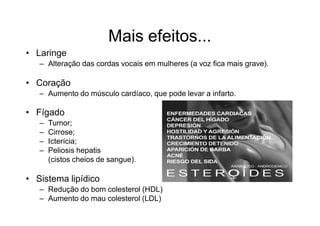 Mais efeitos...
• Laringe
– Alteração das cordas vocais em mulheres (a voz fica mais grave).
• Coração
– Aumento do músculo cardíaco, que pode levar a infarto.
• Fígado
– Tumor;
– Cirrose;
– Icterícia;
– Peliosis hepatis
(cistos cheios de sangue).
• Sistema lipídico
– Redução do bom colesterol (HDL)
– Aumento do mau colesterol (LDL)
 