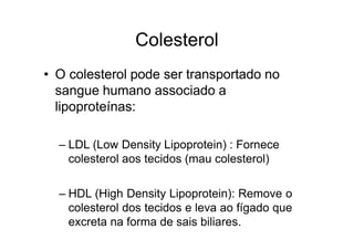 Colesterol
• O colesterol pode ser transportado no
sangue humano associado a
lipoproteínas:
– LDL (Low Density Lipoprotein) : Fornece
colesterol aos tecidos (mau colesterol)
– HDL (High Density Lipoprotein): Remove o
colesterol dos tecidos e leva ao fígado que
excreta na forma de sais biliares.
 