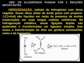 OBS: OS    GLICERÍDEOS   PASSAM   POR   2   REAÇÕES
IMPORTANTES

     HIDROGENAÇÃO: (adição de hidrogênio) com óleos
vegetais. Esses óleos (éster de ácido graxo com propano-
1,2,3-triol) são líquidos em razão da presença de muitas
insaturações em suas longas cadeias carbônicas. Na
hidrogenação catalítica, essas ligações duplas são
quebradas e transformadas em ligações simples. Isso
causa a transformação do óleo em gordura semissólida,
como a da margarina..
 