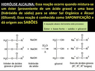 HIDRÓLISE ALCALINA: Essa reação ocorre quando mistura-se
um éster (proveniente de um ácido graxo) e uma base
(hidróxido de sódio) para se obter Sal Orgânico e Álcool
(Glicerol). Essa reação é conhecida como SAPONIFICAÇÃO e
dá origem aos SABÕES
 