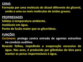 CERAS
Formada por uma molécula de álcool diferente do glicerol,
  unida a uma ou mais moléculas de ácidos graxos.
PROPRIEDADES
Sólidas à temperatura ambiente.
Insolúveis em água.
Ponto de fusão maior que os glicerídeos.
FUNÇÕES
Cerúmem: protege contra entrada de agentes estranhos
  no conduto auditivo.
Reveste folhas, impedindo a evaporação excessiva de
  água. Nas aves, é produzida por glândulas do bico para
  manter as penas impermeáveis à água.
 