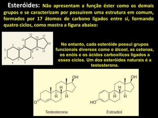Esteróides:      Não apresentam a função éster como os demais
grupos e se caracterizam por possuírem uma estrutura em comum,
formados por 17 átomos de carbono ligados entre si, formando
quatro ciclos, como mostra a figura abaixo:


                       No entanto, cada esteróide possui grupos
                     funcionais diversos como o álcool, as cetonas,
                       os enóis e os ácidos carboxílicos ligados a
                      esses ciclos. Um dos esteróides naturais é a
                                      testosterona.
 