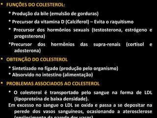  FUNÇÕES DO COLESTEROL:
  * Produção da bile (emulsão de gorduras)
  * Precursor da vitamina D (Calciferol) – Evita o raquitismo
  * Precursor dos hormônios sexuais (testosterona, estrógeno e
    progesterona)
  *Precursor dos      hormônios    das    supra-renais   (cortisol   e
    adosterona)
 OBTENÇÃO DO COLESTEROL
  * Sintetizado no fígado (produção pelo organismo)
  * Absorvido no intestino (alimentação)
 PROBLEMAS ASSOCIADOS AO COLESTEROL
  * O colesterol é transportado pelo sangue na forma de LDL
    (lipoproteína de baixa densidade).
  Em excesso no sangue o LDL se oxida e passa a se depositar na
    perede dos vasos sanguíneos, ocasionando a aterosclerose
 