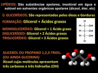 LIPÍDEOS: São substâncias apolares, insolúvel em água e
  solúvel em solventes orgânicos apolares (álcool, éter, etc)

I) GLICERÍDEOS: São representados pelos óleos e Gorduras
FORMAÇÃO: Glicerol + Ácidos graxos
MONOGLICERÍDEO: Glicerol + 1 Ácido graxo
DIGLICERÍDEO: Glicerol + 2 Ácidos graxos
TRIGLICERÍDEO: Glicerol + 3 Ácidos graxos


 GLICEROL OU PROPANO 1,2,3-TRIOL:
 (OU AINDA GLICERINA)
 Álcool cujas moléculas apresentam
 três carbonos e três hidroxilas (OH)
 