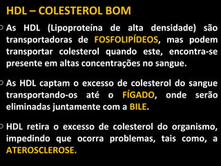 HDL – COLESTEROL BOM
o As HDL (Lipoproteína de alta densidade) são
  transportadoras de FOSFOLIPÍDEOS, mas podem
  transportar colesterol quando este, encontra-se
  presente em altas concentrações no sangue.
o As HDL captam o excesso de colesterol do sangue
  transportando-os até o FÍGADO, onde serão
  eliminadas juntamente com a BILE.
o HDL retira o excesso de colesterol do organismo,
  impedindo que ocorra problemas, tais como, a
  ATEROSCLEROSE.
 