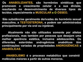   Os  ANABOLIZANTES,  são  hormônios  sintéticos  que 
  promovem  o  crescimento  celular  e  a  sua  divisão, 
  resultando  no  desenvolvimento  de  diversos  tipos  de 
  tecidos, especialmente o MUSCULAR e O ÓSSEO. 

   São substâncias geralmente derivadas do hormônio sexual 
  masculino,  a  TESTOSTERONA,  e  podem  ser administradas 
  principalmente por via oral ou injetável. 

        Atualmente  não  são  utilizados  somente  por  atletas 
 profissionais,  mas  também  por  pessoas  que  desejam  uma 
 melhor  aparência  estética,  inclusive  adolescentes.  Os 
 diferentes  esteróides  androgênicos  anabólicos  têm 
 combinações  variadas  de  propriedades  ANDROGÊNICAS  e 
 ANABÓLICAS. 

        ANABOLISMO  é  o  processo  metabólico  que  constrói   
  moléculas maiores a partir de outras menores.
 