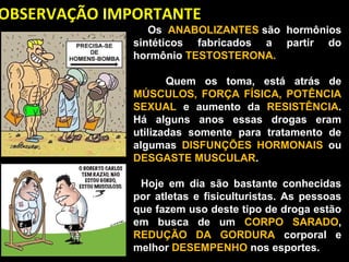 OBSERVAÇÃO IMPORTANTE
                     Os  ANABOLIZANTES são  hormônios 
                sintéticos  fabricados  a  partir  do 
                hormônio TESTOSTERONA. 

                      Quem  os  toma,  está  atrás  de 
               MÚSCULOS,  FORÇA  FÍSICA,  POTÊNCIA 
               SEXUAL  e  aumento  da  RESISTÊNCIA. 
               Há  alguns  anos  essas  drogas  eram 
               utilizadas  somente  para  tratamento  de 
               algumas  DISFUNÇÕES  HORMONAIS  ou 
               DESGASTE MUSCULAR. 

                    Hoje  em  dia  são  bastante  conhecidas 
                 por  atletas  e  fisiculturistas.  As  pessoas 
                 que fazem uso deste tipo de droga estão 
                 em  busca  de  um  CORPO  SARADO, 
                 REDUÇÃO  DA  GORDURA  corporal  e 
                 melhor DESEMPENHO nos esportes.
 