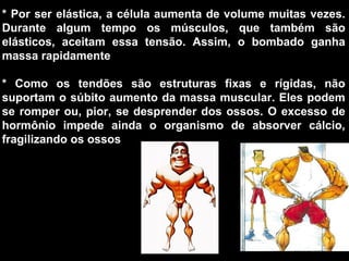 * Por ser elástica, a célula aumenta de volume muitas vezes. 
Durante  algum  tempo  os  músculos,  que  também  são 
elásticos,  aceitam  essa  tensão.  Assim,  o  bombado  ganha 
massa rapidamente

*  Como  os  tendões  são  estruturas  fixas  e  rígidas,  não 
suportam o súbito aumento da massa muscular. Eles podem 
se  romper  ou,  pior,  se  desprender  dos  ossos.  O  excesso  de 
hormônio  impede  ainda  o  organismo  de  absorver  cálcio, 
fragilizando os ossos
 