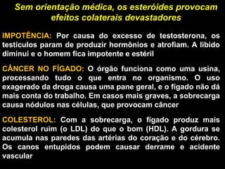 Sem orientação médica, os esteróides provocam
           efeitos colaterais devastadores

IMPOTÊNCIA:  Por  causa  do  excesso  de  testosterona,  os 
testículos param de produzir hormônios e atrofiam. A libido 
diminui e o homem fica impotente e estéril
CÂNCER  NO  FÍGADO:  O  órgão  funciona  como  uma  usina, 
processando  tudo  o  que  entra  no  organismo.  O  uso 
exagerado da droga causa uma pane geral, e o fígado não dá 
mais conta do trabalho. Em casos mais graves, a sobrecarga 
causa nódulos nas células, que provocam câncer

COLESTEROL:  Com  a  sobrecarga,  o  fígado  produz  mais 
colesterol  ruim  (o  LDL)  do  que  o  bom  (HDL).  A  gordura  se 
acumula nas paredes das artérias do coração e do cérebro. 
Os  canos  entupidos  podem  causar  derrame  e  acidente 
vascular
 