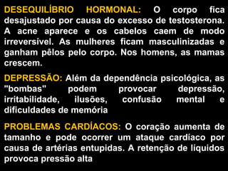 DESEQUILÍBRIO  HORMONAL:  O  corpo  fica 
desajustado por causa do excesso de testosterona. 
A  acne  aparece  e  os  cabelos  caem  de  modo 
irreversível.  As  mulheres  ficam  masculinizadas  e 
ganham  pêlos  pelo  corpo.  Nos  homens,  as  mamas 
crescem.
DEPRESSÃO: Além da dependência psicológica, as 
"bombas"        podem      provocar  depressão, 
irritabilidade,  ilusões,  confusão  mental  e 
dificuldades de memória
PROBLEMAS  CARDÍACOS:  O  coração  aumenta  de 
tamanho  e  pode  ocorrer  um  ataque  cardíaco  por 
causa de artérias entupidas. A retenção de líquidos 
provoca pressão alta
 