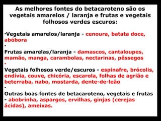 As melhores fontes do betacaroteno são os
 vegetais amarelos / laranja e frutas e vegetais
           folhosos verdes escuros:

•Vegetais amarelos/laranja - cenoura, batata doce,
abóbora
•
Frutas amarelas/laranja - damascos, cantaloupes,
mamão, manga, carambolas, nectarinas, pêssegos
•
Vegetais folhosos verde/escuros - espinafre, brócolis,
endívia, couve, chicória, escarola, folhas de agrião e
beterraba, nabo, mostarda, dente-de-leão
•
Outras boas fontes de betacaroteno, vegetais e frutas
- abobrinha, aspargos, ervilhas, ginjas (cerejas
ácidas), ameixas.
 