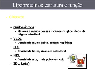 Lipoproteínas: estrutura e função

• Classes:

  – Quilomícrons
     • Maiores e menos densas, ricas em triglicerídeos, de
       origem intestinal
  – VLDL
     • Densidade muito baixa, origem hepática;
  – LDL
     • Densidade baixa, ricas em colesterol
  – HDL
     • Densidade alta, mais pobre em col.
  – IDL, Lp(a)
 