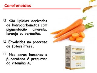 Carotenoides
 São lipídios derivados
de hidrocarbonetos com
pigmentação amarela,
laranja ou vermelha.
 Envolvidos no processo
de fotossíntese.
 Nos seres humanos o
β-caroteno é precursor
da vitamina A.
 