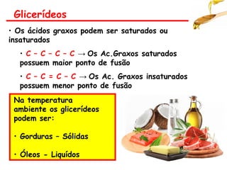 • Os ácidos graxos podem ser saturados ou
insaturados
• C – C – C – C → Os Ac.Graxos saturados
possuem maior ponto de fusão
• C – C = C – C → Os Ac. Graxos insaturados
possuem menor ponto de fusão
Na temperatura
ambiente os glicerídeos
podem ser:
• Gorduras – Sólidas
• Óleos - Liquídos
Glicerídeos
 