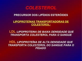 COLESTEROL
PRECURSOR DOS LIPÍDIOS ESTERÓIDES
LIPOPROTEÍNAS TRANSPORTADORAS DE
COLESTEROL:
LDL LIPOPROTEINA DE BAIXA DENSIDADE QUE
TRANSPORTA COLESTEROL PARA O SANGUE
HDL LIPOPROTEÍNA DE ALTA DENSIDADE QUE
TRANSPORTA COLESTEROL DO SANGUE PARA O
FÍGADO
 