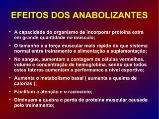 EFEITOS DOS ANABOLIZANTES

A capacidade do organismo de incorporar proteína extra
em grande quantidade no músculo;

O tamanho e a força muscular mais rápido do que sistema
normal entre treinamento e alimentação e suplementação;

No sangue, aumentam a contagem de células vermelhas,
volume e concentração de hemoglobina, sendo que todos
estes fatores aumentem a performance a nível esportivo;

Aumenta o metabolismo basal ( aumenta a queima de
calorias );

Facilitam a atenção e o raciocínio;

Diminuem a quebra e perda de proteína muscular causada
pelo treinamento;
 