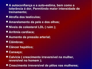 A autoconfiança e a auto-estima, bem como a
tolerância á dor, Permitindo maior intensidade de
treinamento;
Atrofia dos testículos;
Amarelamento da pele e dos olhos;
Níveis de colesterol LDL ( ruim );
Arritmia cardíaca;
Aumento da pressão arterial;
Câimbras;
Câncer hepático;
Cansaço;
Calvície ( crescimento irreversível na mulher,
reversível no homem );
Crescimento irreversível de pêlos nas mulheres;
 